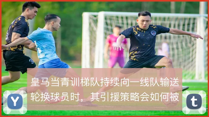 皇马当青训梯队持续向一线队输送轮换球员时，其引援策略会如何被重塑
