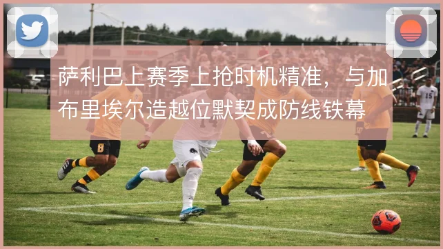 萨利巴上赛季上抢时机精准，与加布里埃尔造越位默契成防线铁幕