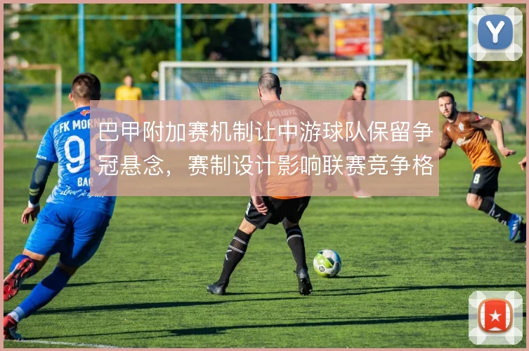 巴甲附加赛机制让中游球队保留争冠悬念，赛制设计影响联赛竞争格局