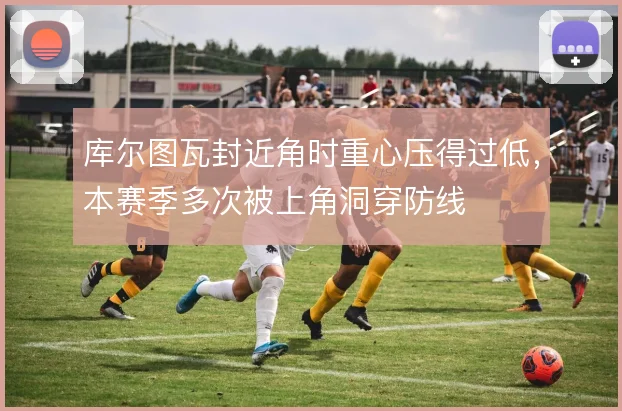 库尔图瓦封近角时重心压得过低，本赛季多次被上角洞穿防线