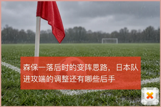 森保一落后时的变阵思路，日本队进攻端的调整还有哪些后手