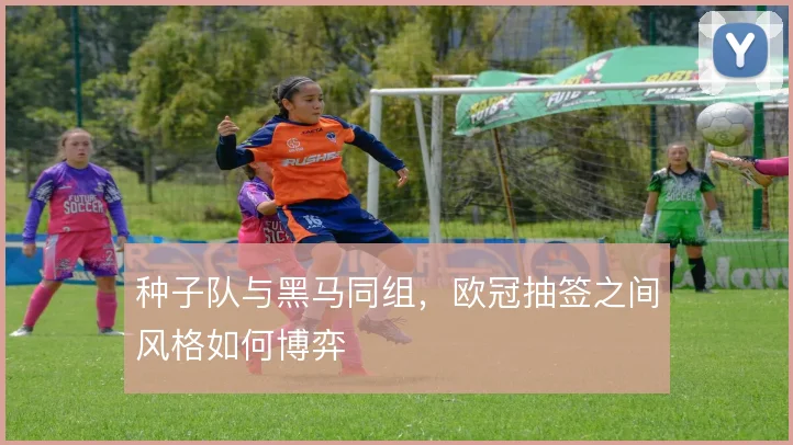 种子队与黑马同组，欧冠抽签之间风格如何博弈