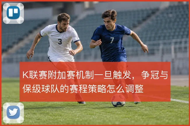 K联赛附加赛机制一旦触发，争冠与保级球队的赛程策略怎么调整