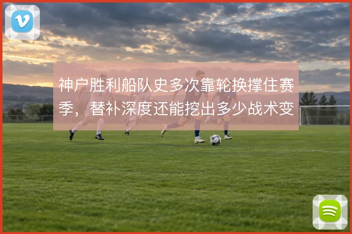 神户胜利船队史多次靠轮换撑住赛季，替补深度还能挖出多少战术变化