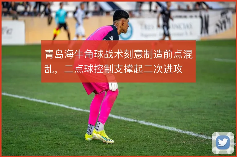 青岛海牛角球战术刻意制造前点混乱，二点球控制支撑起二次进攻