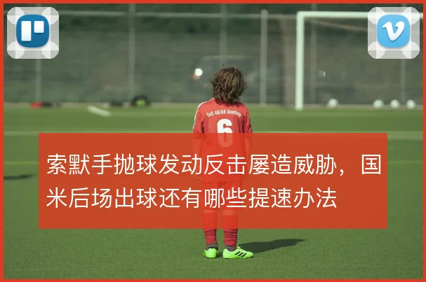 索默手抛球发动反击屡造威胁，国米后场出球还有哪些提速办法