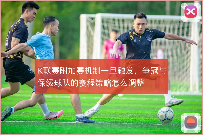 K联赛附加赛机制一旦触发，争冠与保级球队的赛程策略怎么调整