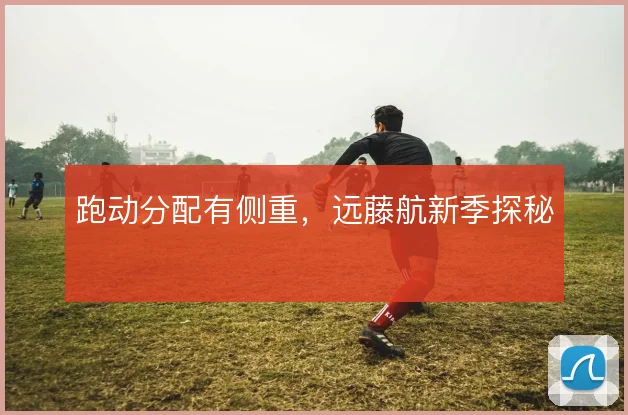 跑动分配有侧重，远藤航新季探秘