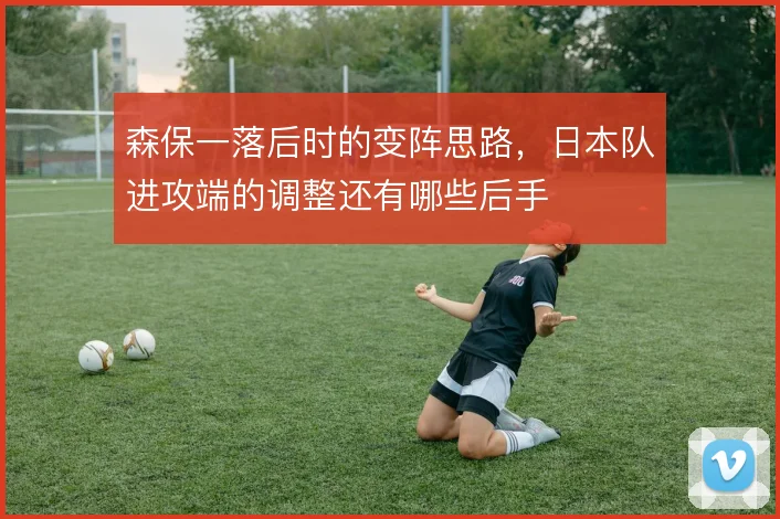 森保一落后时的变阵思路，日本队进攻端的调整还有哪些后手