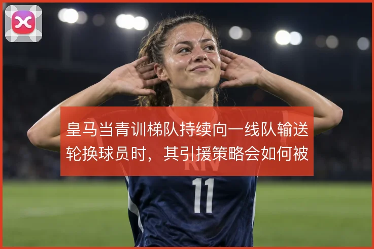 皇马当青训梯队持续向一线队输送轮换球员时，其引援策略会如何被重塑