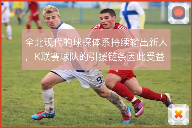 全北现代的球探体系持续输出新人，K联赛球队的引援链条因此受益