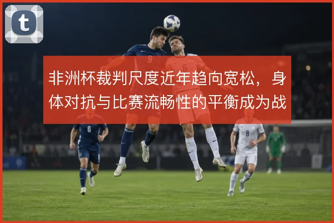 非洲杯裁判尺度近年趋向宽松，身体对抗与比赛流畅性的平衡成为战术变量