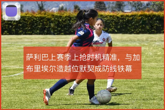 萨利巴上赛季上抢时机精准，与加布里埃尔造越位默契成防线铁幕