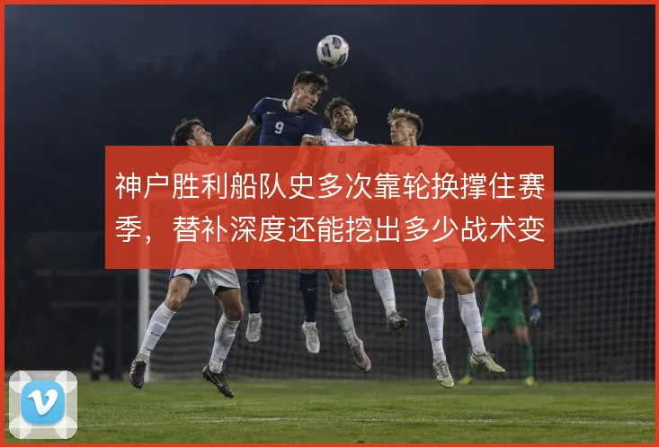 神户胜利船队史多次靠轮换撑住赛季，替补深度还能挖出多少战术变化