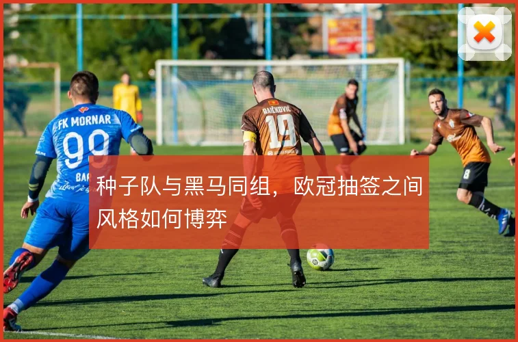 种子队与黑马同组，欧冠抽签之间风格如何博弈