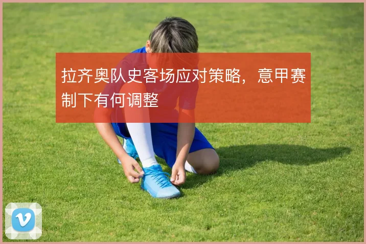 拉齐奥队史客场应对策略，意甲赛制下有何调整