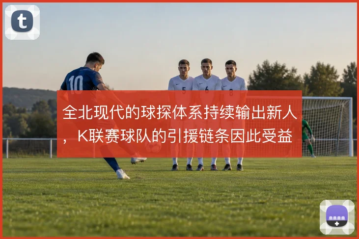 全北现代的球探体系持续输出新人，K联赛球队的引援链条因此受益